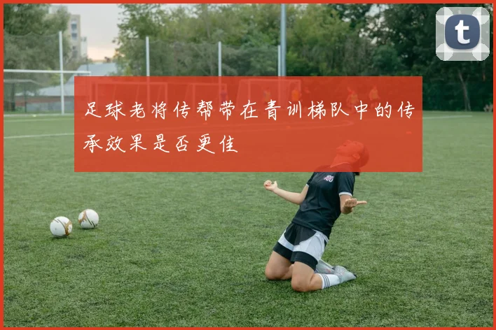 足球老将传帮带在青训梯队中的传承效果是否更佳