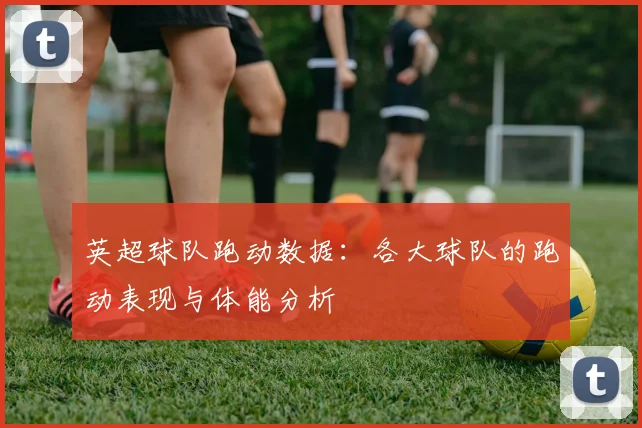 英超球队跑动数据：各大球队的跑动表现与体能分析