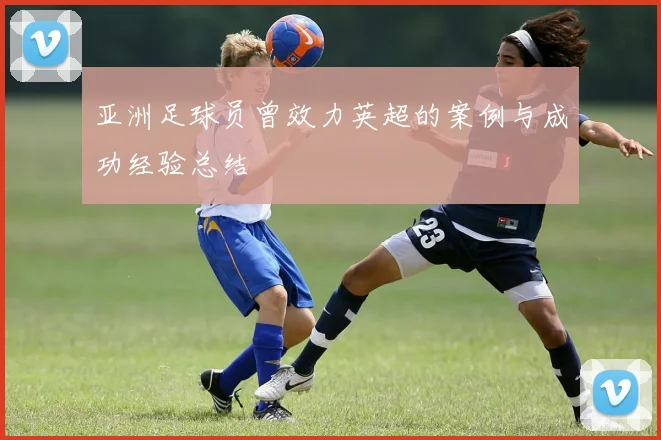 亚洲足球员曾效力英超的案例与成功经验总结