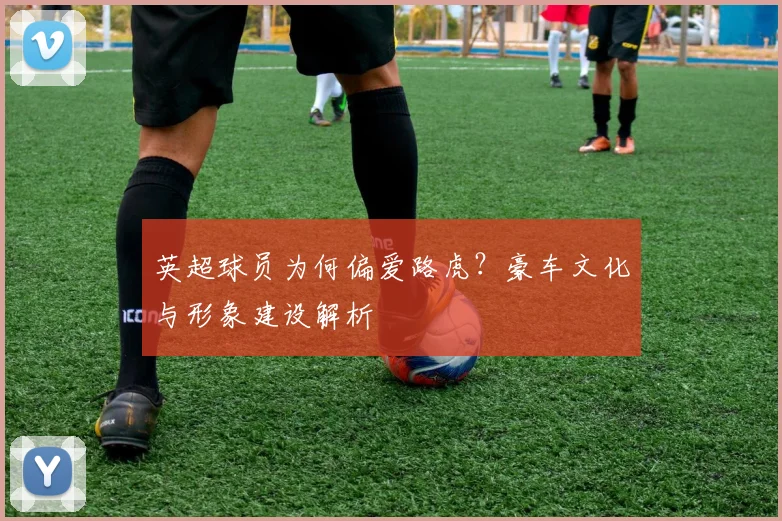 英超球员为何偏爱路虎？豪车文化与形象建设解析